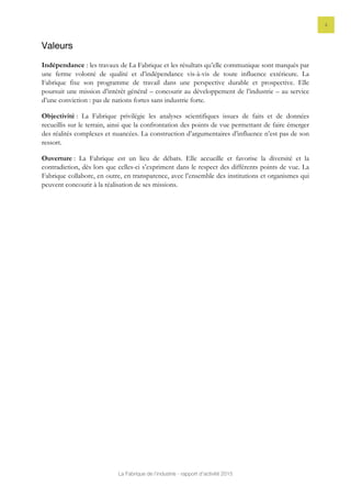 La Fabrique de l’industrie - rapport d’activité 2015
4
Valeurs
Indépendance : les travaux de La Fabrique et les résultats qu’elle communique sont marqués par
une ferme volonté de qualité et d’indépendance vis-à-vis de toute influence extérieure. La
Fabrique fixe son programme de travail dans une perspective durable et prospective. Elle
poursuit une mission d’intérêt général – concourir au développement de l’industrie – au service
d’une conviction : pas de nations fortes sans industrie forte.
Objectivité : La Fabrique privilégie les analyses scientifiques issues de faits et de données
recueillis sur le terrain, ainsi que la confrontation des points de vue permettant de faire émerger
des réalités complexes et nuancées. La construction d’argumentaires d’influence n’est pas de son
ressort.
Ouverture : La Fabrique est un lieu de débats. Elle accueille et favorise la diversité et la
contradiction, dès lors que celles-ci s’expriment dans le respect des différents points de vue. La
Fabrique collabore, en outre, en transparence, avec l’ensemble des institutions et organismes qui
peuvent concourir à la réalisation de ses missions.
 
