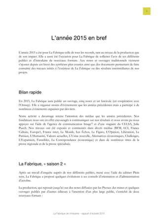 La Fabrique de l’industrie - rapport d’activité 2015
5
L’année 2015 en bref
L’année 2015 a été pour La Fabrique celle de tous les records, tant au niveau de la production que
de son impact. Elle a aussi été l’occasion pour La Fabrique de solliciter l’avis de ses différents
publics et d’introduire de nouveaux formats. Aux notes et ouvrages traditionnels viennent
s’ajouter depuis cet hiver des synthèses plus courtes ainsi que des documents permettant de faire
connaître des travaux initiés à l’extérieur de La Fabrique ou des résultats intermédiaires de nos
projets.
Bilan rapide
En 2015, La Fabrique aura publié un ouvrage, cinq notes et un fascicule (en coopération avec
l’Onisep). Elle a organisé moins d’événements que les années précédentes mais a participé à de
nombreux événements organisés par des tiers.
Notre activité a davantage retenu l’attention des médias que les années précédentes. Nos
fondateurs nous ont en effet encouragés à communiquer sur nos résultats et nous avons pu nous
appuyer sur l’aide de l’agence de communication Image7 et d’une stagiaire du CELSA, Julie
Puech. Nos travaux ont été exposés et commentés dans divers médias (BFM, LCI, France
Culture, Europe1, France inter, Le Monde, Les Échos, Le Figaro, L’Opinion, Libération, Le
Parisien, L’Humanité, Valeurs actuelles, L’Usine nouvelle, Alternatives économiques, Challenges,
L’Expansion, Futuribles, La Correspondance économique) et dans de nombreux titres de la
presse régionale et de la presse spécialisée.
La Fabrique, « saison 2 »
Après un travail d’enquête auprès de nos différents publics, mené avec l’aide du cabinet Plein
sens, La Fabrique a proposé quelques évolutions à ses conseils d’orientation et d’administration
d’octobre.
La production, qui reposait jusqu’ici sur des notes diffusées par les Presses des mines et quelques
ouvrages publiés par d’autres éditeurs à l’attention d’un plus large public, s’enrichit de deux
nouveaux formats :
 