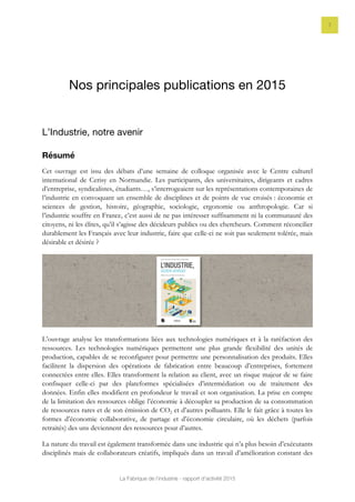La Fabrique de l’industrie - rapport d’activité 2015
7
Nos principales publications en 2015
L’Industrie, notre avenir
Résumé
Cet ouvrage est issu des débats d’une semaine de colloque organisée avec le Centre culturel
international de Cerisy en Normandie. Les participants, des universitaires, dirigeants et cadres
d’entreprise, syndicalistes, étudiants…, s’interrogeaient sur les représentations contemporaines de
l’industrie en convoquant un ensemble de disciplines et de points de vue croisés : économie et
sciences de gestion, histoire, géographie, sociologie, ergonomie ou anthropologie. Car si
l’industrie souffre en France, c’est aussi de ne pas intéresser suffisamment ni la communauté des
citoyens, ni les élites, qu’il s’agisse des décideurs publics ou des chercheurs. Comment réconcilier
durablement les Français avec leur industrie, faire que celle-ci ne soit pas seulement tolérée, mais
désirable et désirée ?
L’ouvrage analyse les transformations liées aux technologies numériques et à la raréfaction des
ressources. Les technologies numériques permettent une plus grande flexibilité des unités de
production, capables de se reconfigurer pour permettre une personnalisation des produits. Elles
facilitent la dispersion des opérations de fabrication entre beaucoup d’entreprises, fortement
connectées entre elles. Elles transforment la relation au client, avec un risque majeur de se faire
confisquer celle-ci par des plateformes spécialisées d’intermédiation ou de traitement des
données. Enfin elles modifient en profondeur le travail et son organisation. La prise en compte
de la limitation des ressources oblige l’économie à découpler sa production de sa consommation
de ressources rares et de son émission de CO2 et d’autres polluants. Elle le fait grâce à toutes les
formes d’économie collaborative, de partage et d’économie circulaire, où les déchets (parfois
retraités) des uns deviennent des ressources pour d’autres.
La nature du travail est également transformée dans une industrie qui n’a plus besoin d’exécutants
disciplinés mais de collaborateurs créatifs, impliqués dans un travail d’amélioration constant des
 