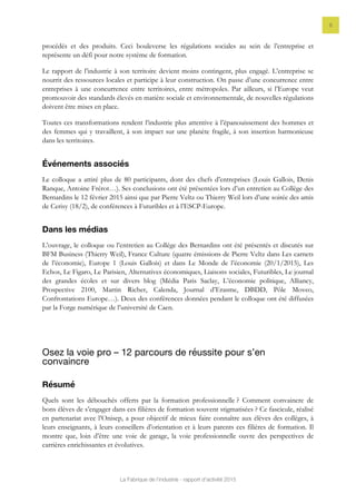 La Fabrique de l’industrie - rapport d’activité 2015
8
procédés et des produits. Ceci bouleverse les régulations sociales au sein de l’entreprise et
représente un défi pour notre système de formation.
Le rapport de l’industrie à son territoire devient moins contingent, plus engagé. L’entreprise se
nourrit des ressources locales et participe à leur construction. On passe d’une concurrence entre
entreprises à une concurrence entre territoires, entre métropoles. Par ailleurs, si l’Europe veut
promouvoir des standards élevés en matière sociale et environnementale, de nouvelles régulations
doivent être mises en place.
Toutes ces transformations rendent l’industrie plus attentive à l’épanouissement des hommes et
des femmes qui y travaillent, à son impact sur une planète fragile, à son insertion harmonieuse
dans les territoires.
Événements associés
Le colloque a attiré plus de 80 participants, dont des chefs d’entreprises (Louis Gallois, Denis
Ranque, Antoine Frérot…). Ses conclusions ont été présentées lors d’un entretien au Collège des
Bernardins le 12 février 2015 ainsi que par Pierre Veltz ou Thierry Weil lors d’une soirée des amis
de Cerisy (18/2), de conférences à Futuribles et à l’ESCP-Europe.
Dans les médias
L’ouvrage, le colloque ou l’entretien au Collège des Bernardins ont été présentés et discutés sur
BFM Business (Thierry Weil), France Culture (quatre émissions de Pierre Veltz dans Les carnets
de l’économie), Europe 1 (Louis Gallois) et dans Le Monde de l’économie (20/1/2015), Les
Echos, Le Figaro, Le Parisien, Alternatives économiques, Liaisons sociales, Futuribles, Le journal
des grandes écoles et sur divers blog (Média Paris Saclay, L’économie politique, Alliancy,
Prospective 2100, Martin Richer, Calenda, Journal d’Erasme, DBDD, Pôle Moveo,
Confrontations Europe…). Deux des conférences données pendant le colloque ont été diffusées
par la Forge numérique de l’université de Caen.
Osez la voie pro – 12 parcours de réussite pour s’en
convaincre
Résumé
Quels sont les débouchés offerts par la formation professionnelle ? Comment convaincre de
bons élèves de s’engager dans ces filières de formation souvent stigmatisées ? Ce fascicule, réalisé
en partenariat avec l’Onisep, a pour objectif de mieux faire connaître aux élèves des collèges, à
leurs enseignants, à leurs conseillers d’orientation et à leurs parents ces filières de formation. Il
montre que, loin d’être une voie de garage, la voie professionnelle ouvre des perspectives de
carrières enrichissantes et évolutives.
 