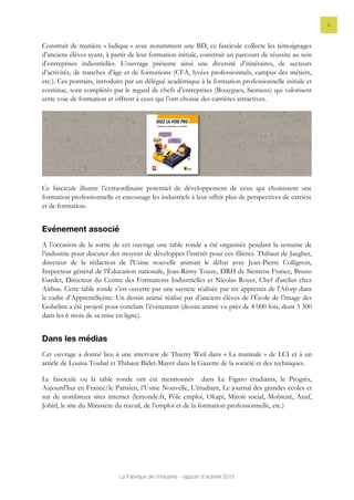 La Fabrique de l’industrie - rapport d’activité 2015
9
Construit de manière « ludique » avec notamment une BD, ce fascicule collecte les témoignages
d’anciens élèves ayant, à partir de leur formation initiale, construit un parcours de réussite au sein
d’entreprises industrielles. L’ouvrage présente ainsi une diversité d’itinéraires, de secteurs
d’activités, de tranches d’âge et de formations (CFA, lycées professionnels, campus des métiers,
etc.). Ces portraits, introduits par un délégué académique à la formation professionnelle initiale et
continue, sont complétés par le regard de chefs d’entreprises (Bouygues, Siemens) qui valorisent
cette voie de formation et offrent à ceux qui l’ont choisie des carrières attractives.
Ce fascicule illustre l’extraordinaire potentiel de développement de ceux qui choisissent une
formation professionnelle et encourage les industriels à leur offrir plus de perspectives de carrière
et de formation.
Evénement associé
A l’occasion de la sortie de cet ouvrage une table ronde a été organisée pendant la semaine de
l’industrie pour discuter des moyens de développer l’intérêt pour ces filières. Thibaut de Jaegher,
directeur de la rédaction de l'Usine nouvelle animait le débat avec Jean-Pierre Collignon,
Inspecteur général de l’Éducation nationale, Jean-Rémy Touze, DRH de Siemens France, Bruno
Gardet, Directeur du Centre des Formations Industrielles et Nicolas Royer, Chef d'atelier chez
Airbus. Cette table ronde s’est ouverte par une saynète réalisée par six apprentis de l'Aforp dans
le cadre d’ApprentiScène. Un dessin animé réalisé par d’anciens élèves de l’École de l’image des
Gobelins a été projeté pour conclure l’événement (dessin animé vu près de 4 000 fois, dont 3 300
dans les 6 mois de sa mise en ligne).
Dans les médias
Cet ouvrage a donné lieu à une interview de Thierry Weil dans « La matinale » de LCI et à un
article de Louisa Toubal et Thibaut Bidet-Mayer dans la Gazette de la société et des techniques.
Le fascicule ou la table ronde ont été mentionnés dans Le Figaro étudiants, le Progrès,
Aujourd’hui en France/le Parisien, l’Usine Nouvelle, L’étudiant, Le journal des grandes écoles et
sur de nombreux sites internet (lemonde.fr, Pôle emploi, Okapi, Miroir social, Mobicité, Anaf,
Jobirl, le site du Ministère du travail, de l’emploi et de la formation professionnelle, etc.)
 