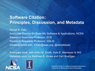 National Center for Supercomputing Applications
University of Illinois at Urbana–Champaign
Software Citation:
Principles, Discussion, and Metadata
Daniel S. Katz
Associate Director for Scientific Software & Applications, NCSA
Research Associate Professor, ECE
Research Associate Professor, GSLIS
dskatz@illinois.edu, d.katz@ieee.org, @danielskatz
Principles work: with Arfon M. Smith, Kyle E. Niemeyer & WG
Metadata work: by Matthew B. Jones and Carl Boettiger
 