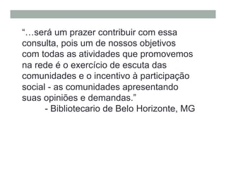 “…será um prazer contribuir com essa
consulta, pois um de nossos objetivos
com todas as atividades que promovemos
na rede é o exercício de escuta das
comunidades e o incentivo à participação
social - as comunidades apresentando
suas opiniões e demandas.”
- Bibliotecario de Belo Horizonte, MG
 