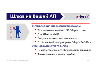 Шлюз на Вашей АП
ТЕСТИРОВАНИЕ АППАРАТНЫХ ПЛАТФОРМ
• Тест на совместимость с ПО С-Терра Шлюз
• Для АП на Intel x86
• Выдается техническое заключение
• В собственной лаборатории «С-Терра СиЭсПи»
УСТАНОВКА ПО С-ТЕРРА ШЛЮЗ
• На протестированное оборудование заказчика
• Фиксированная стоимость работ
10© 2003–2016 «С-Терра СиЭсПи»
 