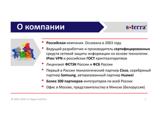 О компании
• Российская компания. Основана в 2003 году
• Ведущий разработчик и производитель сертифицированных
средств сетевой защиты информации на основе технологии
IPsec VPN и российских ГОСТ криптоалгоритмов
• Лицензиат ФСТЭК России и ФСБ России
• Первый в России технологический партнер Cisco, серебряный
партнер Samsung, авторизованный партнер Huawei
• Более 300 партнеров-интеграторов по всей России
• Офис в Москве, представительство в Минске (Белоруссия)
© 2003–2016 «С-Терра СиЭсПи» 2
 