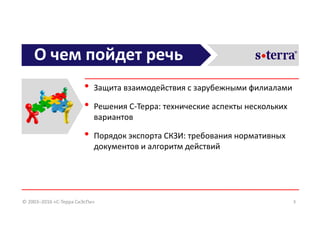 О чем пойдет речь
• Защита взаимодействия с зарубежными филиалами
• Решения С-Терра: технические аспекты нескольких
вариантов
• Порядок экспорта СКЗИ: требования нормативных
документов и алгоритм действий
3© 2003–2016 «С-Терра СиЭсПи»
 