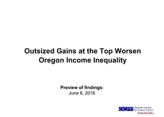 Outsized Gains at the Top Worsen
Oregon Income Inequality
Preview of findings:
June 8, 2016
 