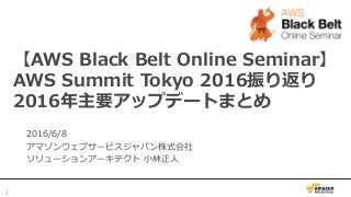 1
【AWS  Black  Belt  Online  Seminar】
AWS  Summit  Tokyo  2016振り返り
2016年年主要アップデートまとめ
2016/6/8
アマゾンウェブサービスジャパン株式会社
ソリューションアーキテクト  ⼩小林林正⼈人
 