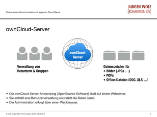 Dokumenten-Synchronisation mit eigenem Cloud-Server
ownCloud-Server
2© 2016, Jürgen Wolf Kommunikation GmbH | 08.06.2016
ownCloud-
Server
• Die ownCloud-Server-Anwendung (OpenSource-Software) läuft auf einem Webserver. 

• Sie enthält eine Benutzerverwaltung und stellt die Daten bereit.

• Die Administration erfolgt über einen Webbrowser.
Verwaltung von 
Benutzern & Gruppen
Datenspeicher für
• Bilder (JPGs …)
• PDFs
• Ofﬁce-Dateien (DOC, XLS …)
 