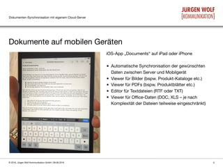 Dokumenten-Synchronisation mit eigenem Cloud-Server
Dokumente auf mobilen Geräten
5© 2016, Jürgen Wolf Kommunikation GmbH | 08.06.2016
iOS-App „Documents“ auf iPad oder iPhone

• Automatische Synchronisation der gewünschten
Daten zwischen Server und Mobilgerät

• Viewer für Bilder (bspw. Produkt-Kataloge etc.)

• Viewer für PDFs (bspw. Produktblätter etc.)

• Editor für Textdateien (RTF oder TXT)

• Viewer für Oﬃce-Daten (DOC, XLS – je nach
Komplexität der Dateien teilweise eingeschränkt)
 