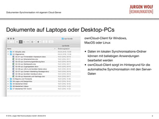 Dokumenten-Synchronisation mit eigenem Cloud-Server
Dokumente auf Laptops oder Desktop-PCs
6© 2016, Jürgen Wolf Kommunikation GmbH | 08.06.2016
ownCloud-Client für Windows,  
MacOS oder Linux

• Daten im lokalen Synchronisations-Ordner
können mit beliebigen Anwendungen
bearbeitet werden

• ownCloud-Client sorgt im Hintergrund für die
automatische Synchronisation mit den Server-
Daten
 