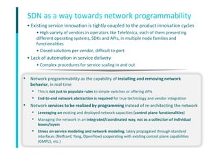 Company name
12
• Existing service innovation is tightly coupled to the product innovation cycles
• High variety of vendors in operators like Telefónica, each of them presenting
different operating systems, SDKs and APIs, in multiple node families and
functionalities
• Closed solutions per vendor, difficult to port
• Lack of automation in service delivery
• Complex procedures for service scaling in and out
SDN as a way towards network programmability
• Network programmability as the capability of installing and removing network
behavior, in real time
• This is not just to populate rules to simple switches or offering APIs
• End-to-end network abstraction is required for true technology and vendor integration
• Network services to be realized by programming instead of re-architecting the network
• Leveraging on existing and deployed network capacities (control plane functionalities)
• Managing the network in an integrated/coordinated way, not as a collection of individual
boxes/layers
• Stress on service modeling and network modeling, lately propagated through standard
interfaces (Netfconf, Yang, OpenFlow) cooperating with existing control plane capabilities
(GMPLS, etc.)
 