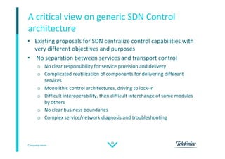 Company name
18
• Existing proposals for SDN centralize control capabilities with
very different objectives and purposes
• No separation between services and transport control
o No clear responsibility for service provision and delivery
o Complicated reutilization of components for delivering different
services
o Monolithic control architectures, driving to lock-in
o Difficult interoperability, then difficult interchange of some modules
by others
o No clear business boundaries
o Complex service/network diagnosis and troubleshooting
A critical view on generic SDN Control
architecture
 