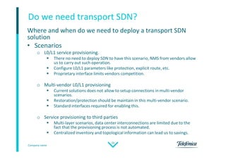 Company name
24
Do we need transport SDN?
Where and when do we need to deploy a transport SDN
solution
• Scenarios
o L0/L1 service provisioning.
 There no need to deploy SDN to have this scenario, NMS from vendors allow
us to carry out such operation.
 Configure L0/L1 parameters like protection, explicit route, etc.
 Proprietary interface limits vendors competition.
o Multi-vendor L0/L1 provisioning
 Current solutions does not allow to setup connections in multi-vendor
scenarios.
 Restoration/protection should be maintain in this multi-vendor scenario.
 Standard interfaces required for enabling this.
o Service provisioning to third parties
 Multi-layer scenarios, data center interconnections are limited due to the
fact that the provisioning process is not automated.
 Centralized inventory and topological information can lead us to savings.
 