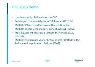 Company name
28
OFC 2016 Demo
• Live demo at the Sedona booth at OFC
• Running on commercial gear in Telefonica’s GCTO lab
• Multiple IP layer vendors: Nokia, Huawei & Juniper
• Multiple optical layer vendors: Coriant, Adva & Huawei
• Most equipment controlled through the vendor’s SDN
controller
• Multi-layer and multi-vendor behavior orchestrated via the
Sedona multi-application platform (MAP)
 