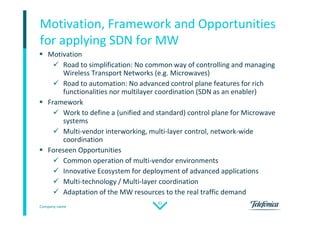 Company name
31
Motivation, Framework and Opportunities
for applying SDN for MW
 Motivation
 Road to simplification: No common way of controlling and managing
Wireless Transport Networks (e.g. Microwaves)
 Road to automation: No advanced control plane features for rich
functionalities nor multilayer coordination (SDN as an enabler)
 Framework
 Work to define a (unified and standard) control plane for Microwave
systems
 Multi-vendor interworking, multi-layer control, network-wide
coordination
 Foreseen Opportunities
 Common operation of multi-vendor environments
 Innovative Ecosystem for deployment of advanced applications
 Multi-technology / Multi-layer coordination
 Adaptation of the MW resources to the real traffic demand
 