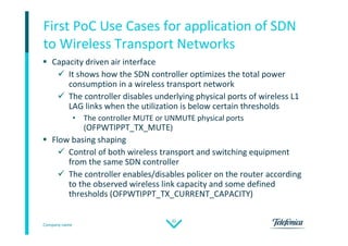 Company name
32
First PoC Use Cases for application of SDN
to Wireless Transport Networks
 Capacity driven air interface
 It shows how the SDN controller optimizes the total power
consumption in a wireless transport network
 The controller disables underlying physical ports of wireless L1
LAG links when the utilization is below certain thresholds
• The controller MUTE or UNMUTE physical ports
(OFPWTIPPT_TX_MUTE)
 Flow basing shaping
 Control of both wireless transport and switching equipment
from the same SDN controller
 The controller enables/disables policer on the router according
to the observed wireless link capacity and some defined
thresholds (OFPWTIPPT_TX_CURRENT_CAPACITY)
 