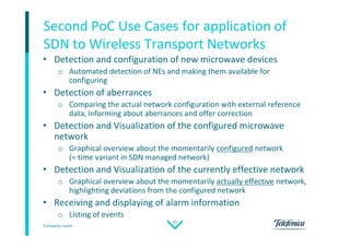 Company name
35
Second PoC Use Cases for application of
SDN to Wireless Transport Networks
• Detection and configuration of new microwave devices
o Automated detection of NEs and making them available for
configuring
• Detection of aberrances
o Comparing the actual network configuration with external reference
data, informing about aberrances and offer correction
• Detection and Visualization of the configured microwave
network
o Graphical overview about the momentarily configured network
(= time variant in SDN managed network)
• Detection and Visualization of the currently effective network
o Graphical overview about the momentarily actually effective network,
highlighting deviations from the configured network
• Receiving and displaying of alarm information
o Listing of events
 