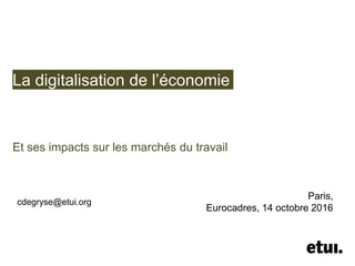La digitalisation de l’économie
Et ses impacts sur les marchés du travail
cdegryse@etui.org
Paris,
Eurocadres, 14 octobre 2016
 