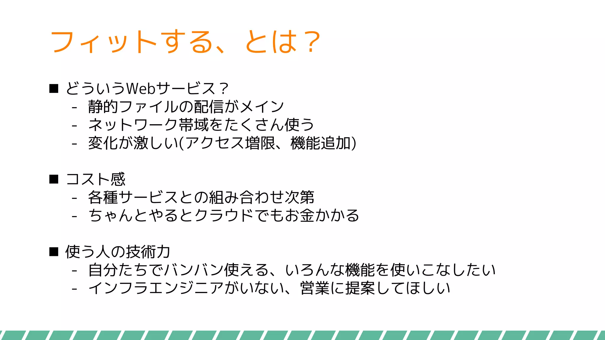 フィットする、とは？
 どういうWebサービス？
- 静的ファイルの配信がメイン
- ネットワーク帯域をたくさん使う
- 変化が激しい(アクセス増限、機能追加)
 コスト感
- 各種サービスとの組み合わせ次第
- ちゃんとやるとクラウドでもお金かかる
 使う人の技術力
- 自分たちでバンバン使える、いろんな機能を使いこなしたい
- インフラエンジニアがいない、営業に提案してほしい
 