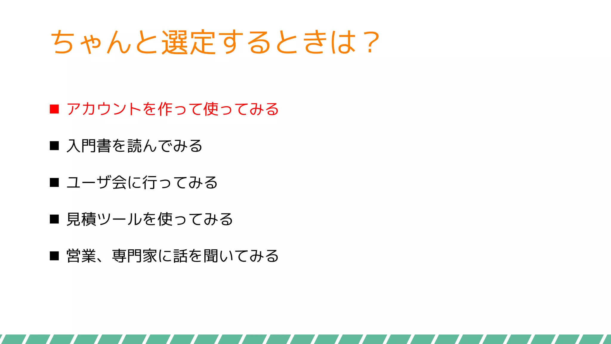 ちゃんと選定するときは？
 アカウントを作って使ってみる
 入門書を読んでみる
 ユーザ会に行ってみる
 見積ツールを使ってみる
 営業、専門家に話を聞いてみる
 