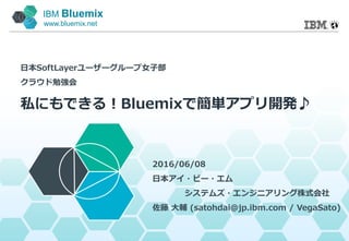 IBM Bluemix
www.bluemix.net
私にもできる！Bluemixで簡単アプリ開発♪
2016/06/08
日本アイ・ビー・エム
システムズ・エンジニアリング株式会社
佐藤 大輔 (satohdai@jp.ibm.com / VegaSato)
日本SoftLayerユーザーグループ女子部
クラウド勉強会
 