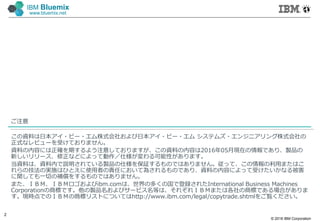 © 2016 IBM Corporation
2
IBM Bluemix
www.bluemix.net
ご注意
この資料は日本アイ・ビー・エム株式会社および日本アイ・ビー・エム システムズ・エンジニアリング株式会社の
正式なレビューを受けておりません。
資料の内容には正確を期するよう注意しておりますが、この資料の内容は2016年05月現在の情報であり、製品の
新しいリリース、修正などによって動作／仕様が変わる可能性があります。
当資料は、資料内で説明されている製品の仕様を保証するものではありません。従って、この情報の利⽤またはこ
れらの技法の実施はひとえに使⽤者の責任において為されるものであり、資料の内容によって受けたいかなる被害
に関しても⼀切の補償をするものではありません。
また、ＩＢＭ、ＩＢＭロゴおよびibm.comは、世界の多くの国で登録されたInternational Business Machines
Corporationの商標です。他の製品名およびサービス名等は、それぞれＩＢＭまたは各社の商標である場合がありま
す。現時点でのＩＢＭの商標リストについてはhttp://www.ibm.com/legal/copytrade.shtmlをご覧ください。
 