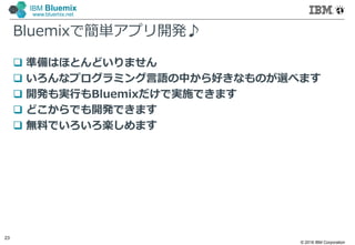 © 2016 IBM Corporation
23
IBM Bluemix
www.bluemix.net
Bluemixで簡単アプリ開発♪
 準備はほとんどいりません
 いろんなプログラミング言語の中から好きなものが選べます
 開発も実行もBluemixだけで実施できます
 どこからでも開発できます
 無料でいろいろ楽しめます
 
