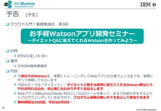 © 2016 IBM Corporation
26
IBM Bluemix
www.bluemix.net
予告 (予定)
 クラウド入門！基礎勉強会 第3回
 日時
 8月5日(金) 18:30～
 場所
 日本IBM箱崎事業所
 内容
 今流行りのWatsonを、実際にトレーニングしてWebアプリから使うところまでを、実際に
作って体験してもらいます
 今回のテーマは「ダイエット」。ダイエットに関する質問に答えてくれるWatson君はどう
やれば作れるのか、初心者にもわかりやすくお伝えします
 WebアプリはBluemixのNode-REDというGUIツールを使って、まるでお絵かきをするよう
にプログラミングしていきますので、プログラム経験の無い方でも安心して参加できます
 無料期間は30日間、今日は6月8日…
お手軽Watsonアプリ開発セミナー
～ダイエットQAに答えてくれるWatsonを作ってみよう～
 
