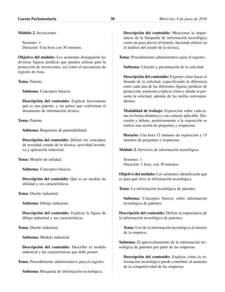 Módulo 2. Invenciones
Sesiones: 1
Duración: Una hora con 30 minutos.
Objetivo del módulo: Los asistentes distinguirán las
diversas figuras jurídicas que pueden utilizar para la
protección de invenciones, así como el mecanismo de
registro de éstas.
Tema: Patente.
Subtema: Conceptos básicos.
Descripción del contenido: Explicar brevemente
qué es una patente, y las partes que conforman el
documento de información técnica.
Tema: Patente.
Subtema: Requisitos de patentabilidad.
Descripción del contenido: Definir los conceptos
de novedad, estado de la técnica, actividad inventi-
va y aplicación industrial.
Tema: Modelo de utilidad.
Subtema: Conceptos básicos.
Descripción del contenido: Qué es un modelo de
utilidad y sus características.
Tema: Diseño industrial.
Subtema: Dibujo industrial.
Descripción del contenido: Explicar la figura de
dibujo industrial y sus características.
Tema: Diseño industrial.
Subtema: Modelo industrial.
Descripción del contenido: Describir el modelo
industrial y las características que debe poseer.
Tema: Procedimiento administrativo para el registro.
Subtema: Búsqueda de información tecnológica.
Descripción del contenido: Mencionar la impor-
tancia de la búsqueda de información tecnológica
como un paso previo al trámite, haciendo énfasis en
el análisis del estado de la técnica.
Tema: Procedimiento administrativo para el registro.
Subtema: Llenado y presentación de la solicitud.
Descripción del contenido: Exponer cómo hacer el
llenado de la solicitud, especificando la diferencia
entre cada una de las diferentes figuras jurídicas de
protección, asimismo explicar cómo y dónde se pre-
senta la solicitud, además de las tarifas correspon-
dientes.
Modalidad de trabajo: Exposición sobre cada te-
ma en forma dinámica y con carácter aplicable. Dis-
cusión y debate, posteriormente a la exposición se
realiza una sesión de preguntas y respuestas.
Horario: Una hora 15 minutos de exposición y 15
minutos de preguntas y respuestas.
Módulo 3. Servicios de información tecnológica
Sesiones: 1
Duración: 1 hora, con 30 minutos.
Objetivo del módulo: Los asistentes identificarán qué
es para qué sirve la información tecnológica.
Tema: La información tecnológica de patentes.
Subtema: Conceptos básicos sobre información
tecnológica de patentes.
Descripción del contenido: Definir la importancia de
la información tecnológica de patentes.
Tema: Uso de la información tecnológica al interior
de la empresa.
Subtema: El aprovechamiento de la información tec-
nológica de patentes por parte de las empresas.
Descripción del contenido: Explicar cómo la in-
formación tecnológica puede contribuir al aumento
de la competitividad de las empresas.
Gaceta Parlamentaria Miércoles 8 de junio de 201630
 