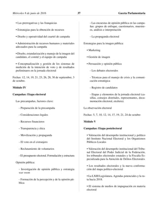 • Las prerrogativas y las franquicias
• Estrategias para la obtención de recursos
• Diseño y operatividad del cuartel de campaña
• Administración de recursos humanos y materiales
adecuados para la campaña
• Diseño, estandarización y manejo de la imagen del
candidato, el comité y el equipo de campaña
• Conceptualización y gestión de los sistemas de
medición de la intención de voto y de resultados
preliminares en la jornada electoral
Fechas: 12, 14, 19, 21, 23, 26, 28, 30 de septiembre, 3
de octubre.
Módulo IV
Campañas: Etapa electoral
Las precampañas, factores clave:
- Preparación de la precampaña
- Consideraciones legales
- Recursos financieros
- Transparencia y ética
- Movilización y propaganda
- El voto en el extranjero
- Reclutamiento de voluntarios
- El presupuesto electoral. Formulación y estructura
Opinión pública:
- Investigación de opinión pública y estrategia
war room
- Formación de la percepción y de la opinión pú-
blica
- Las encuestas de opinión pública en las campa-
ñas: grupos de enfoque, cuestionarios, muestre-
os, análisis e interpretación
- La propaganda electoral
Estrategias para la imagen pública:
• Marketing
• Gestión de imagen
• Persuasión y opinión pública
- Los debates electorales
- Técnicas para el manejo de crisis y la comuni-
cación estratégica
- Registro de candidatos
- Etapas y elementos de la jornada electoral (ca-
sillas, consejos distritales, representantes, docu-
mentación electoral, etcétera).
La observación electoral
Fechas: 5, 7, 10, 12, 14, 17, 19, 21, 24 de octubre
Módulo V
Campañas: Etapa postelectoral
• Valoración del desempeño institucional y político
del Instituto Nacional Electoral y los Organismos
Públicos Locales
• Valoración del desempeño institucional del Tribu-
nal Electoral del Poder Judicial de la Federación,
los tribunales electorales estatales y la Fiscalía Es-
pecializada para la Atención de Delitos Electorales
• Los resultados electorales y la nueva conforma-
ción del mapa político-electoral
• La LXIII Legislatura. Agendas potenciales y la ru-
ta hacia 2018.
• El sistema de medios de impugnación en materia
electoral
Miércoles 8 de junio de 2016 Gaceta Parlamentaria37
 