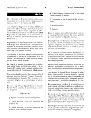 Actas
DE LA COMISIÓN DE FORTALECIMIENTO AL FEDERALIS-
MO, REFERENTE A LA CUARTA REUNIÓN ORDINARIA, CELE-
BRADA EL JUEVES 11 DE FEBRERO DEL 2016
A las 10:00 horas del jueves 11 de febrero del 2016, en
el mezanine del ala norte del edificio A, de la Cámara
de Diputados, se dieron cita los integrantes de la Co-
misión de Fortalecimiento al Federalismo de la LXIII
Legislatura, de conformidad con la convocatoria pu-
blicada en la Gaceta Parlamentaria de fecha 5 de fe-
brero de 2016.
En primer lugar, el diputado presidente, Juan Pablo Pi-
ña Kurczyn, dio la bienvenida a las y los diputados in-
tegrantes de la comisión; en seguida, solicitó al secre-
tario, Salomón Fernando Rosales Reyes, pasar lista y
verificar si existe quórum suficiente.
Acto seguido, el secretario notificó al presidente que
se encontraba la mayoría de los integrantes de la co-
misión, y en consecuencia, existió el quórum necesa-
rio para lleva a cabo la Reunión.
En virtud de lo anterior, el presidente hizo la declara-
toria oficial, siendo las 10:24 horas del día 11 de fe-
brero de 2016, dando inicio a la cuarta reunión ordina-
ria de la Comisión de Fortalecimiento al Federalismo.
Una vez instalada la comisión, el presidente solicitó al
diputado secretario, Salomón Fernando Rosales Re-
yes, diera lectura al Orden del Día y lo pusiera a con-
sideración del pleno de la comisión para su aproba-
ción.
En uso de la palabra, el diputado Salomón Fernando
Rosales Reyes, secretario de la comisión, dio a cono-
cer el siguiente
Orden del Día
1. Registro y asistencia, declaración de quórum.
2. Lectura, discusión y en su caso, aprobación del
orden del día.
3. Lectura, discusión y en su caso, aprobación del
acta de la tercera reunión ordinaria.
4. Presentación de acciones a realizar en el segundo
periodo ordinario de sesiones.
5. Presentación de plan de trabajo de las subcomi-
siones.
6. Asuntos generales.
7. Clausura.
Hecho lo anterior, se consultó al pleno de la comisión
si era de aprobarse el orden del día, siendo aprobado
por unanimidad por los diputados presentes.
En cumplimiento con el orden del día, el presidente de
la comisión, solicitó al secretario se consultara a los
diputados integrantes si se dispensa la lectura del acta
de la tercera reunión ordinaria, en virtud de que fue
circulada con anterioridad.
Por lo anterior, el secretario consultó al pleno de la co-
misión si era de obviarse la lectura del acta de la terce-
ra reunión ordinaria de la Comisión de Fortalecimiento
al Federalismo, siendo aprobada por unanimidad por
los diputados presentes.
De igual forma, el presidente solicitó al secretario se so-
metiera a la aprobación el contenido del acta en discu-
sión, siendo aprobada por unanimidad de los presentes.
Acto seguido, la diputada Íngrid Krasopani Scheme-
lensky Castro, solicitó el uso de la palabra y sugirió
que en el acta de reuniones se haga referencia sobre las
opiniones por escrito que realice cada uno de los dipu-
tados integrantes y no sólo las realizadas de viva voz.
En consecuencia, el presidente de la comisión, en uso
de la palabra, señaló que en adelante se harán de ma-
nera más puntual las aportaciones que cada integrante
de la comisión haga para que quede constancia.
De acuerdo con el siguiente punto del orden del día, el
diputado Juan Pablo Piña Kurczyn, hizo una breve pre-
sentación de las acciones que se tomarán en el segundo
periodo ordinario de Sesiones para dar cumplimiento al
plan anual trabajo aprobado por esta comisión.
En dicha presentación, el presidente de la comisión, en
uso de la palabra, expuso a los integrantes de la comi-
sión cuatro iniciativas, siendo estas las siguientes:
Miércoles 8 de junio de 2016 Gaceta Parlamentaria9
 