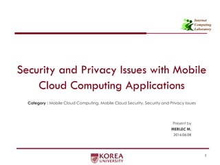 Internet
Computing
Laboratory
Security and Privacy Issues with Mobile
Cloud Computing Applications
Category : Mobile Cloud Computing, Mobile Cloud Security, Security and Privacy Issues
1
Present by
MERLEC M.
2016.06.08
 