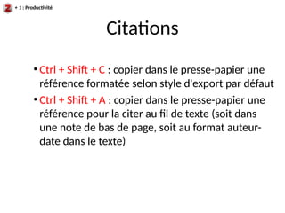 Citations
+ 1 : Productivité
●
Ctrl + Shif + C : copier dans le presse-papier une
référence formatée selon style d'export par défaut
●
Ctrl + Shif + A : copier dans le presse-papier une
référence pour la citer au fil de texte (soit dans
une note de bas de page, soit au format auteur-
date dans le texte)
 