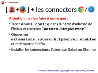 [ + ] + les connectors /
+ 1 : Productivité
Attention, ne rien faire d'autre que :
●
Taper about:config dans la barre d'adresse de
Firefox et chercher “zotero.httpServer”.
●
Cliquer sur
extensions.zotero.httpServer.enabled
et redémarrer Firefox
●
Installer les connecteurs Zotero sur Safari ou Chrome
=> https://www.zotero.org/support/kb/httpserver_enabled
 