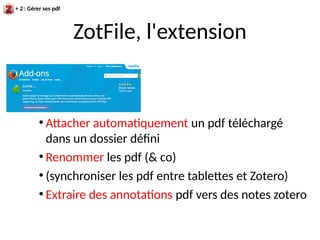 ZotFile, l'extension
+ 2 : Gérer ses pdf
●
Attacher automatiquement un pdf téléchargé
dans un dossier défini
●
Renommer les pdf (& co)
●
(synchroniser les pdf entre tablettes et Zotero)
●
Extraire des annotations pdf vers des notes zotero
 