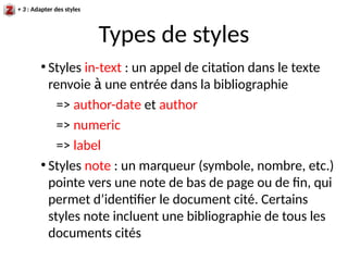 Types de styles
●
Styles in-text : un appel de citation dans le texte
renvoie à une entrée dans la bibliographie
=> author-date et author
=> numeric
=> label
●
Styles note : un marqueur (symbole, nombre, etc.)
pointe vers une note de bas de page ou de fin, qui
permet d’identifier le document cité. Certains
styles note incluent une bibliographie de tous les
documents cités
+ 3 : Adapter des styles
 