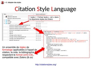 Citation Style Language
http://citationstyles.org/
1 style = 1 fichier texte « .csl » dans
le répertoire styles de Zotero
Un ensemble de règles de
formatage applicables à l'appel de
citation, la note, la bibliographie,
respectant le format (xml) CSL,
compatible avec Zotero (& co)
+ 3 : Adapter des styles
 