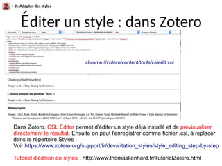 Éditer un style : dans Zotero
chrome://zotero/content/tools/csledit.xul
Dans Zotero, CSL Editor permet d'éditer un style déjà installé et de prévisualiser
directement le résultat. Ensuite on peut l'enregistrer comme fichier .csl, à replacer
dans le répertoire Styles
Voir https://www.zotero.org/support/fr/dev/citation_styles/style_editing_step-by-step
Tutoriel d'édition de styles : http://www.thomaslienhard.fr/TutorielZotero.html
+ 3 : Adapter des styles
 