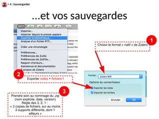 ...et vos sauvegardes
+ 4 : Sauvergarder
Exporter notes + fichiers !
Choisir le format « natif » de Zotero
1
2
Prendre soin au nommage du .zip
(nom explicite, date, version)
Règle des 3, 2, 1 :
« 3 copies de fichiers, sur au moins
2 supports différents, dont 1
ailleurs »
3
 