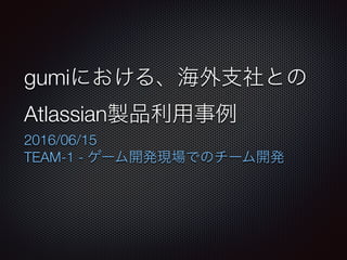 gumiにおける、海外⽀社との
Atlassian製品利⽤事例
2016/06/15
TEAM-1 - ゲーム開発現場でのチーム開発
 