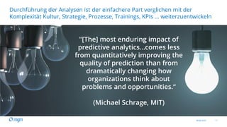 09.06.2016 11
Durchführung der Analysen ist der einfachere Part verglichen mit der
Komplexität Kultur, Strategie, Prozesse, Trainings, KPIs … weiterzuentwickeln
"[The] most enduring impact of
predictive analytics...comes less
from quantitatively improving the
quality of prediction than from
dramatically changing how
organizations think about
problems and opportunities.“
(Michael Schrage, MIT)
 