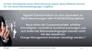 09.06.2016 12
Je mehr Komplexität unsere Wahrnehmung zulässt, desto effektiver können
wir mit neuen Rahmenbedingungen umgehen
Digitale Transformation ist nicht äquivalent zu
Restrukturierungen oder Profitabilitätsprojekten.
Neue Arten der Zusammenarbeit, erhöhte
Schnelligkeit, veränderte Kundenerwartungen und
sich ändernde Rahmenbedingungen können nicht
mit den bewährten
Change Management-Ansätzen bewältigt werden.*
"Using a simple tool to solve a complex problem does not result in a simple solution.“ (Larry Wall)
 