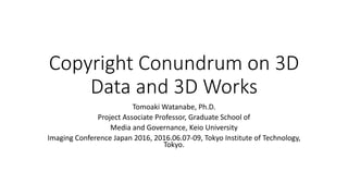 Copyright Conundrum on 3D
Data and 3D Works
Tomoaki Watanabe, Ph.D.
Project Associate Professor, Graduate School of
Media and Governance, Keio University
Imaging Conference Japan 2016, 2016.06.07-09, Tokyo Institute of Technology,
Tokyo.
 