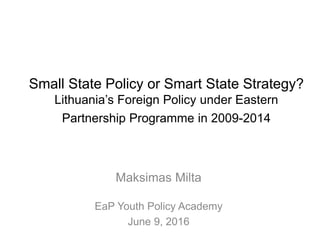 Small State Policy or Smart State Strategy?
Lithuania’s Foreign Policy under Eastern
Partnership Programme in 2009-2014
Maksimas Milta
EaP Youth Policy Academy
June 9, 2016
 