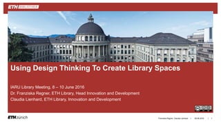 ||
IARU Library Meeting, 8 – 10 June 2016
Dr. Franziska Regner, ETH Library, Head Innovation and Development
Claudia Lienhard, ETH Library, Innovation and Development
09.06.2016Franziska Regner, Claudia Lienhard 1
Using Design Thinking To Create Library Spaces
 