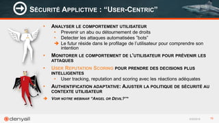 6/29/2016 15
• ANALYSER LE COMPORTEMENT UTILISATEUR
• Prevenir un abu ou détournement de droits
• Detecter les attaques automatisées ”bots”
 Le futur réside dans le profilage de l’utilisateur pour comprendre son
intention
• MONITORER LE COMPORTEMENT DE L’UTILISATEUR POUR PRÉVENIR LES
ATTAQUES
• USER REPUTATION SCORING POUR PRENDRE DES DECISIONS PLUS
INTELLIGENTES
• User tracking, reputation and scoring avec les réactions adéquates
• AUTHENTIFICATION ADAPTATIVE: AJUSTER LA POLITIQUE DE SÉCURITÉ AU
CONTEXTE UTILISATEUR
 VOIR NOTRE WEBINAR “ANGEL OR DEVIL?”*
SÉCURITÉ APPLICTIVE : “USER-CENTRIC”
 