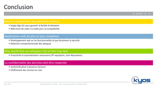 Kyos SARL
Conclusion
Besoins exponentiels de publication externe
• Single-Sign-On pour garantir la facilité d’utilisation
• Réécriture de code à la volée pour la compatibilité
Applications web de plus en plus complexes
• Développement axé sur les fonctionnalités et pas forcément la sécurité
• Détection comportementale des attaques
Etre réactif face aux attaques c’est arriver trop tard
• Proactivité et automatisation nécessaires (IP reputation, User Reputation)
La confidentialité des données doit être respectée
• Authentification à plusieurs facteurs
• Chiffrement des services en clair
Web Application Firewall : une nouvelle génération indispensable ?
3229.06.2016
 