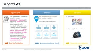 Kyos SARL
Le contexte
Application Flexibilité Sécurité
Web Application Firewall : une nouvelle génération indispensable ?
«Une application ou un applicatif
est, dans le domaine
informatique, un programme (ou
un ensemble logiciel) directement
utilisé par l'utilisateur pour
réaliser une tâche, ou un
ensemble de tâches élémentaires
d'un même domaine ou formant
un tout. Typiquement, un éditeur
de texte, un navigateur web, un
lecteur multimédia, un jeu vidéo,
sont des applications. Les
applications s'exécutent en
utilisant les services du système
d'exploitation pour utiliser les
ressources matérielles.»
Outil de l’utilisateur Nouveaux modes de travail Nécessité, voir obligation
Une initiative locale qui concrétise
une tendance profonde :
http://work-smart-initiative.ch
• Faits divers
• La Suisse coffre fort numérique
629.06.2016
 