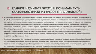 ГЛАВНОЕ НАУЧИТЬСЯ ЧИТАТЬ И ПОНИМАТЬ СУТЬ
СКАЗАННОГО (НИЖЕ ИЗ ТРУДОВ Е.П. БЛАВАТСКОЙ)
• В аллегории Падмапани, Драгоценности (или Духовное Эго) в Лотосе, или символе андрогинного человека, выделяются числа
3, 4, 7, 10, как синтезирующие Единицу, Человека, как я уже сказала. Именно на совершенном знании и постижении значения и
могущества этих чисел в их различных и многообразных комбинациях и в их взаимосоответствиях со звуками или словами, и
цветами или скоростью движения (представленной в физической науке вибрациями), зависит продвижение изучающего
Оккультизм. Поэтому мы должны начать с первого, первоначального слова, ОМ или АУМ; ОМ – это «маскировка». Фраза «Ом
Мани Падме Хум» не есть шестисложная, а семисложная фраза, так как первый слог при правильном его произношении –
двойной и тройной в своей сущности, А-УМ. Он представляет собой навсегда сокрытую первичную триединую
дифференциацию, не от, но вЕДИНОМ Абсолюте, и поэтому символизируется числом 4, или Тетрактисом, в метафизическом
мире. Это – луч-Единица, или Атман.
• Это Атман, высочайший Дух в человеке, которого в соединении с Буддхи и Манасом называют верхней Триадой или Троицей.
Эта Триада вместе со своими четырьмя низшими человеческими принципами, кроме того, окутана аурической атмосферой,
подобно желтку яйца (будущему эмбриону), окутанному белком и скорлупой. Для восприятий высших Существ с других сфер,
это превращает каждую индивидуальность в овальную сферу с большим или меньшим сиянием.
Автор: Емелин Андрей aaemelin@live.ru +79175784150
15
 